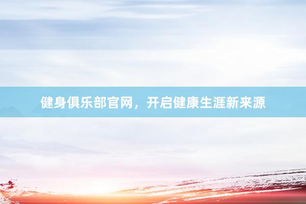 健身俱乐部官网，开启健康生涯新来源